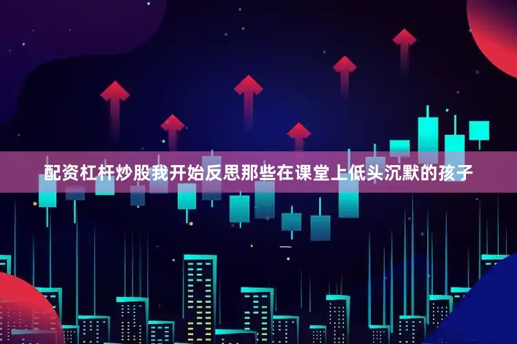 配资杠杆炒股我开始反思那些在课堂上低头沉默的孩子